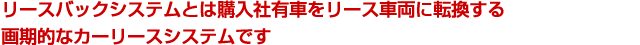 リースバックシステムとは購入社有車をリース車両に転換する画期的なカーリースシステムです