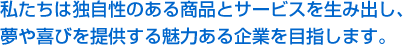 私たちは独自性のある商品とサービスを生み出し、夢や喜びを提供する魅力ある企業を目指します。