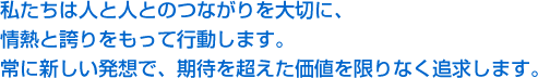 私たちは人と人とのつながりを大切に、情熱と誇りをもって行動します。常に新しい発想で、期待を超えた価値を限りなく追求します。