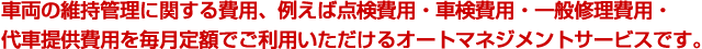 車両の維持管理に関する費用、例えば点検費用・車検費用・一般修理費用・代車提供費用を毎月定額でご利用いただけるオートマネジメントサービスです。