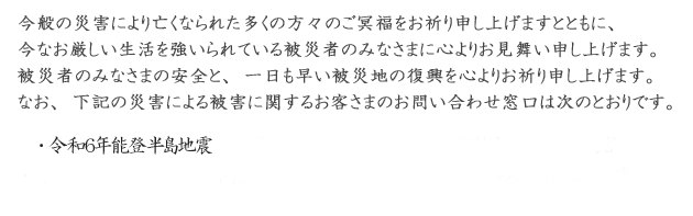 今般の災害により亡くなられた多くの方々のご冥福をお祈り申し上げますとともに、今なお厳しい生活を強いられている被災者のみなさまに心よりお見舞い申し上げます。被災者のみなさまの安全と、一日も早い被災地の復興を心よりお祈り申し上げます。