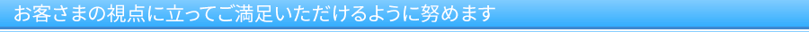お客さまの視点に立ってご満足いただけるように努めます