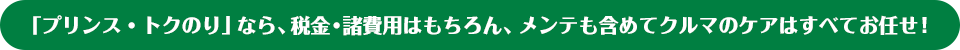 「プリンス・トクのり」なら、税金・諸費用はもちろん、メンテも含めてクルマのケアはすべてお任せ！