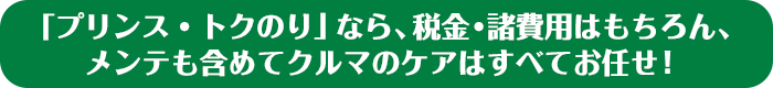 「プリンス・トクのり」なら、税金・諸費用はもちろん、メンテも含めてクルマのケアはすべてお任せ！