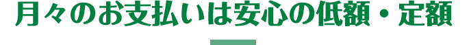 月々のお支払いは安心の定額・低額